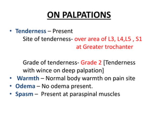 ON PALPATIONS
• Tenderness – Present
Site of tenderness- over area of L3, L4,L5 , S1
at Greater trochanter
Grade of tenderness- Grade 2 [Tenderness
with wince on deep palpation]
• Warmth – Normal body warmth on pain site
• Odema – No odema present.
• Spasm – Present at paraspinal muscles
 