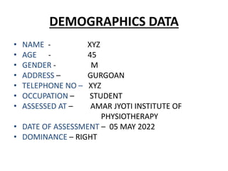 DEMOGRAPHICS DATA
• NAME - XYZ
• AGE - 45
• GENDER - M
• ADDRESS – GURGOAN
• TELEPHONE NO – XYZ
• OCCUPATION – STUDENT
• ASSESSED AT – AMAR JYOTI INSTITUTE OF
PHYSIOTHERAPY
• DATE OF ASSESSMENT – 05 MAY 2022
• DOMINANCE – RIGHT
 