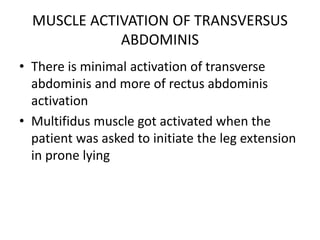 MUSCLE ACTIVATION OF TRANSVERSUS
ABDOMINIS
• There is minimal activation of transverse
abdominis and more of rectus abdominis
activation
• Multifidus muscle got activated when the
patient was asked to initiate the leg extension
in prone lying
 