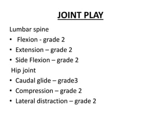 JOINT PLAY
Lumbar spine
• Flexion - grade 2
• Extension – grade 2
• Side Flexion – grade 2
Hip joint
• Caudal glide – grade3
• Compression – grade 2
• Lateral distraction – grade 2
 