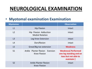 NEUROLOGICAL EXAMINATION
• Myotomal examination Examination
Myotomes Observation
L1 Hip Flexion Intact
L2 Hip Flexion Adduction
Medial Rotation
intact
L3 Leg Knee Extension intact
L4 Dorsiflexion intact
L5 Great/Big toe extension Weakness
S1 Ankle Planter flexion Eversion
Knee Flexion
Weakness[ Performed
one leg standing and on
toes but not able to
maintain ]
S2 Ankle Planter flexion
Knee Flexion
intact
 