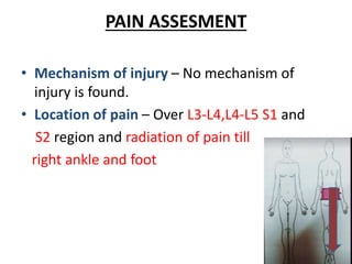 PAIN ASSESMENT
• Mechanism of injury – No mechanism of
injury is found.
• Location of pain – Over L3-L4,L4-L5 S1 and
S2 region and radiation of pain till
right ankle and foot
 