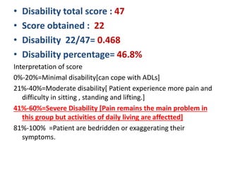 • Disability total score : 47
• Score obtained : 22
• Disability 22/47= 0.468
• Disability percentage= 46.8%
Interpretation of score
0%-20%=Minimal disability[can cope with ADLs]
21%-40%=Moderate disability[ Patient experience more pain and
difficulty in sitting , standing and lifting.]
41%-60%=Severe Disability [Pain remains the main problem in
this group but activities of daily living are affectted]
81%-100% =Patient are bedridden or exaggerating their
symptoms.
 