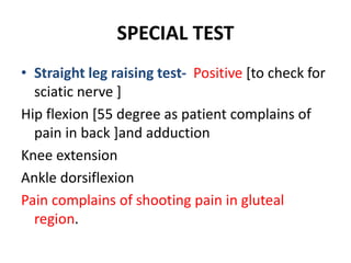 SPECIAL TEST
• Straight leg raising test- Positive [to check for
sciatic nerve ]
Hip flexion [55 degree as patient complains of
pain in back ]and adduction
Knee extension
Ankle dorsiflexion
Pain complains of shooting pain in gluteal
region.
 