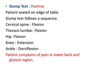 • Slump Test : Positive
Patient seated on edge of table
Slump test follows a sequence.
Cervical spine : Flexion
Thoraco lumbar: Flexion
Hip: Flexion
Knee : Extension
Ankle : Dorsiflexion
Patient complains of pain in lower back and
gluteal region.
 