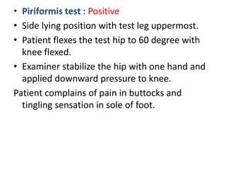 • Piriformis test : Positive
• Side lying position with test leg uppermost.
• Patient flexes the test hip to 60 degree with
knee flexed.
• Examiner stabilize the hip with one hand and
applied downward pressure to knee.
Patient complains of pain in buttocks and
tingling sensation in sole of foot.
 