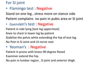 For SI joint
• Flamingo test : Negative
Stand on one leg , stress more on stance side
Patient complains no pain in pubis area or SI joint
• Gaenslen’s test : Negative
Patient in side lying [test leg uppermost]
Knee to chest in lower leg by patient
Stabilize the pelvis while extending the hip of test leg.
No Pain in SI Joint and L4 nerve root
• Yeoman’s : Negative
Patient in prone with knees 90 degree flexed
Examiner extend the hip.
No pain in lumbar region , Si joint and anterior thigh.
 