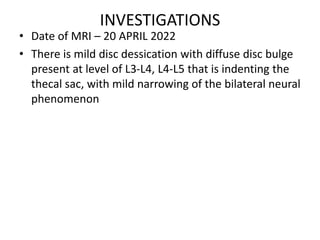 INVESTIGATIONS
• Date of MRI – 20 APRIL 2022
• There is mild disc dessication with diffuse disc bulge
present at level of L3-L4, L4-L5 that is indenting the
thecal sac, with mild narrowing of the bilateral neural
phenomenon
 