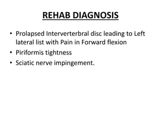 REHAB DIAGNOSIS
• Prolapsed Interverterbral disc leading to Left
lateral list with Pain in Forward flexion
• Piriformis tightness
• Sciatic nerve impingement.
 