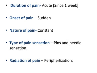 • Duration of pain- Acute [Since 1 week]
• Onset of pain – Sudden
• Nature of pain- Constant
• Type of pain sensation – Pins and needle
sensation.
• Radiation of pain – Peripherlization.
 