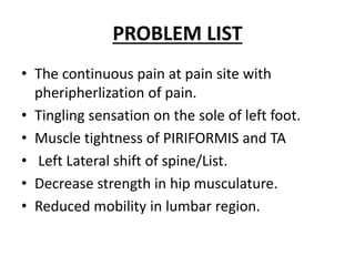 PROBLEM LIST
• The continuous pain at pain site with
pheripherlization of pain.
• Tingling sensation on the sole of left foot.
• Muscle tightness of PIRIFORMIS and TA
• Left Lateral shift of spine/List.
• Decrease strength in hip musculature.
• Reduced mobility in lumbar region.
 