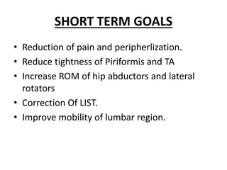 SHORT TERM GOALS
• Reduction of pain and peripherlization.
• Reduce tightness of Piriformis and TA
• Increase ROM of hip abductors and lateral
rotators
• Correction Of LIST.
• Improve mobility of lumbar region.
 