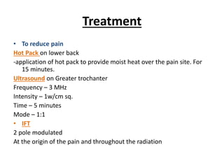 Treatment
• To reduce pain
Hot Pack on lower back
-application of hot pack to provide moist heat over the pain site. For
15 minutes.
Ultrasound on Greater trochanter
Frequency – 3 MHz
Intensity – 1w/cm sq.
Time – 5 minutes
Mode – 1:1
• IFT
2 pole modulated
At the origin of the pain and throughout the radiation
 