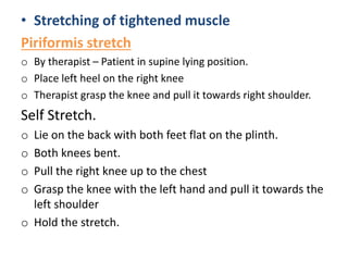 • Stretching of tightened muscle
Piriformis stretch
o By therapist – Patient in supine lying position.
o Place left heel on the right knee
o Therapist grasp the knee and pull it towards right shoulder.
Self Stretch.
o Lie on the back with both feet flat on the plinth.
o Both knees bent.
o Pull the right knee up to the chest
o Grasp the knee with the left hand and pull it towards the
left shoulder
o Hold the stretch.
 