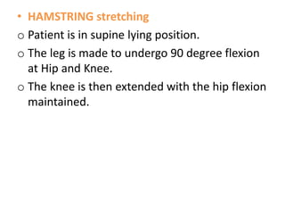 • HAMSTRING stretching
o Patient is in supine lying position.
o The leg is made to undergo 90 degree flexion
at Hip and Knee.
o The knee is then extended with the hip flexion
maintained.
 