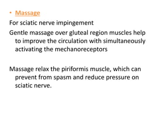 • Massage
For sciatic nerve impingement
Gentle massage over gluteal region muscles help
to improve the circulation with simultaneously
activating the mechanoreceptors
Massage relax the piriformis muscle, which can
prevent from spasm and reduce pressure on
sciatic nerve.
 