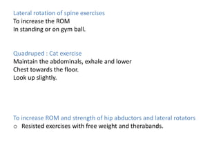 Lateral rotation of spine exercises
To increase the ROM
In standing or on gym ball.
Quadruped : Cat exercise
Maintain the abdominals, exhale and lower
Chest towards the floor.
Look up slightly.
To increase ROM and strength of hip abductors and lateral rotators
o Resisted exercises with free weight and therabands.
 