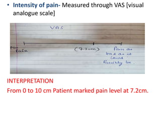 • Intensity of pain- Measured through VAS [visual
analogue scale]
INTERPRETATION
From 0 to 10 cm Patient marked pain level at 7.2cm.
 