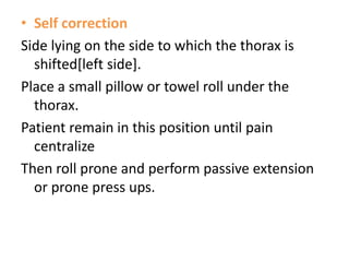 • Self correction
Side lying on the side to which the thorax is
shifted[left side].
Place a small pillow or towel roll under the
thorax.
Patient remain in this position until pain
centralize
Then roll prone and perform passive extension
or prone press ups.
 