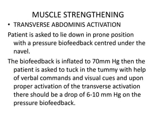 MUSCLE STRENGTHENING
• TRANSVERSE ABDOMINIS ACTIVATION
Patient is asked to lie down in prone position
with a pressure biofeedback centred under the
navel.
The biofeedback is inflated to 70mm Hg then the
patient is asked to tuck in the tummy with help
of verbal commands and visual cues and upon
proper activation of the transverse activation
there should be a drop of 6-10 mm Hg on the
pressure biofeedback.
 