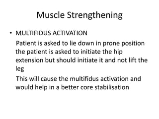 Muscle Strengthening
• MULTIFIDUS ACTIVATION
Patient is asked to lie down in prone position
the patient is asked to initiate the hip
extension but should initiate it and not lift the
leg
This will cause the multifidus activation and
would help in a better core stabilisation
 