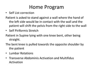 Home Program
• Self List correction
Patient is asked to stand against a wall where the hand of
the left side would be in contact with the wall and the
patient will shift the pelvis from the right side to the wall
• Self Piriformis Stretch
Patient in Supine lying with one knee bent, other being
straight.
The bent knee is pulled towards the opposite shoulder by
the patient
• Lumbar Rotations
• Transverse Abdominis Activation and Multifidus
Activation
 