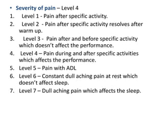 • Severity of pain – Level 4
1. Level 1 - Pain after specific activity.
2. Level 2 - Pain after specific activity resolves after
warm up.
3. Level 3 - Pain after and before specific activity
which doesn’t affect the performance.
4. Level 4 – Pain during and after specific activities
which affects the performance.
5. Level 5 – Pain with ADL
6. Level 6 – Constant dull aching pain at rest which
doesn’t affect sleep.
7. Level 7 – Dull aching pain which affects the sleep.
 