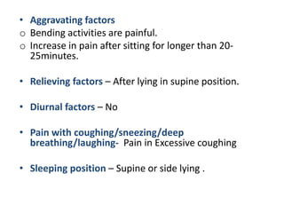 • Aggravating factors
o Bending activities are painful.
o Increase in pain after sitting for longer than 20-
25minutes.
• Relieving factors – After lying in supine position.
• Diurnal factors – No
• Pain with coughing/sneezing/deep
breathing/laughing- Pain in Excessive coughing
• Sleeping position – Supine or side lying .
 