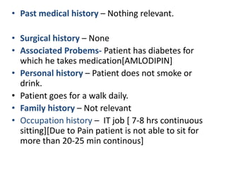 • Past medical history – Nothing relevant.
• Surgical history – None
• Associated Probems- Patient has diabetes for
which he takes medication[AMLODIPIN]
• Personal history – Patient does not smoke or
drink.
• Patient goes for a walk daily.
• Family history – Not relevant
• Occupation history – IT job [ 7-8 hrs continuous
sitting][Due to Pain patient is not able to sit for
more than 20-25 min continous]
 