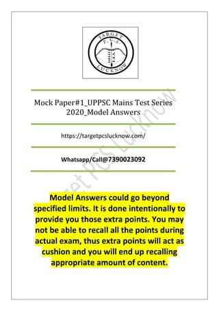 Model Answers could go beyond
specified limits. It is done intentionally to
provide you those extra points. You may
not be able to recall all the points during
actual exam, thus extra points will act as
cushion and you will end up recalling
appropriate amount of content.
Mock Paper#1_UPPSC Mains Test Series
2020_Model Answers
https://targetpcslucknow.com/
Whatsapp/Call@7390023092
 
