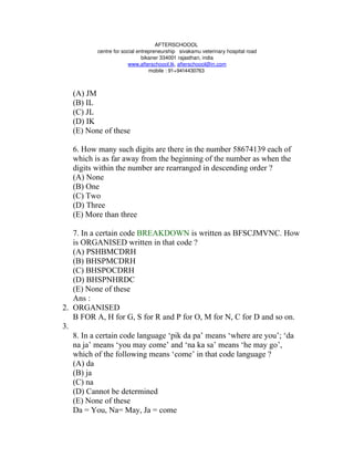 AFTERSCHOOOL 
          centre for social entrepreneurship   sivakamu veterinary hospital road
                              bikaner 334001 rajasthan, india
                        www.afterschoool.tk, afterschoool@in.com
                                 mobile : 91+9414430763 



   (A) JM
   (B) IL
   (C) JL
   (D) IK
   (E) None of these

   6. How many such digits are there in the number 58674139 each of
   which is as far away from the beginning of the number as when the
   digits within the number are rearranged in descending order ?
   (A) None
   (B) One
   (C) Two
   (D) Three
   (E) More than three

   7. In a certain code BREAKDOWN is written as BFSCJMVNC. How
   is ORGANISED written in that code ?
   (A) PSHBMCDRH
   (B) BHSPMCDRH
   (C) BHSPOCDRH
   (D) BHSPNHRDC
   (E) None of these
   Ans :
2. ORGANISED
   B FOR A, H for G, S for R and P for O, M for N, C for D and so on.
3.
   8. In a certain code language ‘pik da pa’ means ‘where are you’; ‘da
   na ja’ means ‘you may come’ and ‘na ka sa’ means ‘he may go’,
   which of the following means ‘come’ in that code language ?
   (A) da
   (B) ja
   (C) na
   (D) Cannot be determined
   (E) None of these
   Da = You, Na= May, Ja = come
 