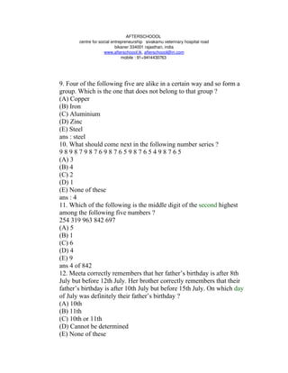 AFTERSCHOOOL 
       centre for social entrepreneurship   sivakamu veterinary hospital road
                           bikaner 334001 rajasthan, india
                     www.afterschoool.tk, afterschoool@in.com
                              mobile : 91+9414430763 




9. Four of the following five are alike in a certain way and so form a
group. Which is the one that does not belong to that group ?
(A) Copper
(B) Iron
(C) Aluminium
(D) Zinc
(E) Steel
ans : steel
10. What should come next in the following number series ?
9898798769876598765498765
(A) 3
(B) 4
(C) 2
(D) 1
(E) None of these
ans : 4
11. Which of the following is the middle digit of the second highest
among the following five numbers ?
254 319 963 842 697
(A) 5
(B) 1
(C) 6
(D) 4
(E) 9
ans 4 of 842
12. Meeta correctly remembers that her father’s birthday is after 8th
July but before 12th July. Her brother correctly remembers that their
father’s birthday is after 10th July but before 15th July. On which day
of July was definitely their father’s birthday ?
(A) 10th
(B) 11th
(C) 10th or 11th
(D) Cannot be determined
(E) None of these
 
