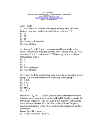 AFTERSCHOOOL 
       centre for social entrepreneurship   sivakamu veterinary hospital road
                           bikaner 334001 rajasthan, india
                     www.afterschoool.tk, afterschoool@in.com
                              mobile : 91+9414430763 



Ans : 11 july
13. In a class of 50 students M is eighth from top. H is 20th from
bottom. How many students are there between M and H ?
(A) 22
(B) 23
(C) 24
(D) Cannot be determined
(E) None of these

14. Among A, B, C, D and F each scoring different marks in the
annual examination, D scored less than only F among them. B scored
more than A and C but less than D. Who among them scored least
marks among them ?
(A) A
(B) C
(C) B
(D) Data inadequate
(E) None of these

15. Four of the following five are alike in a certain way and so form a
group. Which is the one that does not belong to that group ?
(A) B D F
(B) V X Z
(C) F I K
(D) M O Q
(E) L N P

Directions—(Q. 16-22) In each question below are three statements
followed by two conclusions numbered I and II. You have to take the
three given statements to be true even if they seem to be at variance
from commonly known facts and then decide which of the given
conclusions logically follows from the three statements disregarding
commonly
known facts. Give answers :
(A) If only conclusion I follows.
 