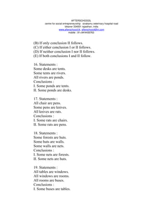 AFTERSCHOOOL 
       centre for social entrepreneurship   sivakamu veterinary hospital road
                           bikaner 334001 rajasthan, india
                     www.afterschoool.tk, afterschoool@in.com
                              mobile : 91+9414430763 



(B) If only conclusion II follows.
(C) If either conclusion I or II follows.
(D) If neither conclusion I nor II follows.
(E) If both conclusions I and II follow.

16. Statements :
Some desks are tents.
Some tents are rivers.
All rivers are ponds.
Conclusions :
I. Some ponds are tents.
II. Some ponds are desks.

17. Statements :
All chair are pens.
Some pens are knives.
All knives are rats.
Conclusions :
I. Some rats are chairs.
II. Some rats are pens.

18. Statements :
Some forests are huts.
Some huts are walls.
Some walls are nets.
Conclusions :
I. Some nets are forests.
II. Some nets are huts.

19. Statements :
All tables are windows.
All windows are rooms.
All rooms are buses.
Conclusions :
I. Some buses are tables.
 