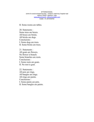 AFTERSCHOOOL 
       centre for social entrepreneurship   sivakamu veterinary hospital road
                           bikaner 334001 rajasthan, india
                     www.afterschoool.tk, afterschoool@in.com
                              mobile : 91+9414430763 



II. Some rooms are tables.

20. Statements :
Some trees are boxes.
All boxes are bricks.
All bricks are dogs.
Conclusions :
I. Some dogs are trees.
II. Some bricks are trees.

21. Statements :
All goats are flowers.
No flower is branch.
Some branches are roots.
Conclusions :
I. Some roots are goats.
II. No root is goat.

22. Statements :
All pots are rings.
All bangles are rings.
All rings are paints.
Conclusions :
I. Some paints are pots.
II. Some bangles are paints.
 