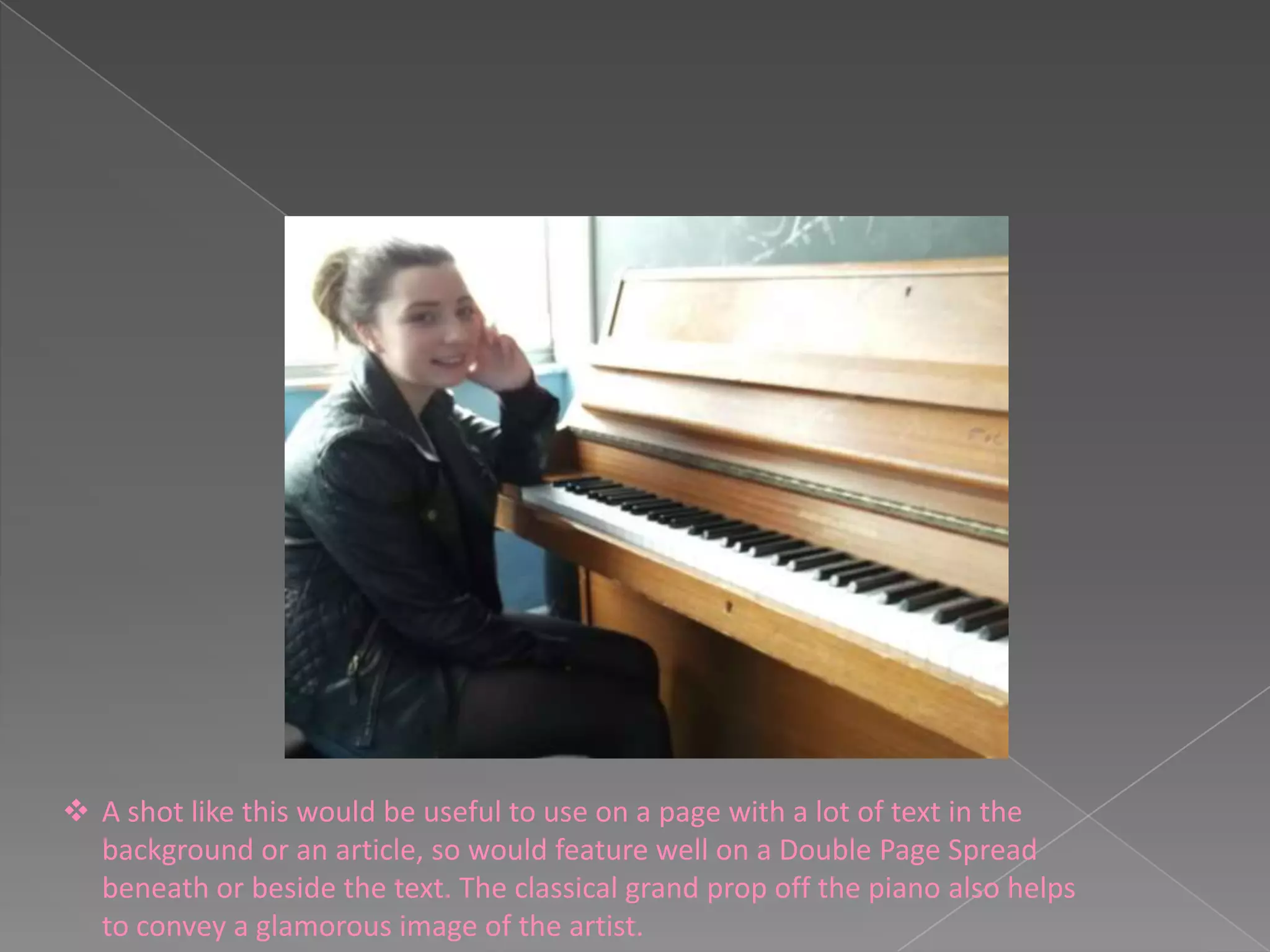  A shot like this would be useful to use on a page with a lot of text in the
  background or an article, so would feature well on a Double Page Spread
  beneath or beside the text. The classical grand prop off the piano also helps
  to convey a glamorous image of the artist.
 