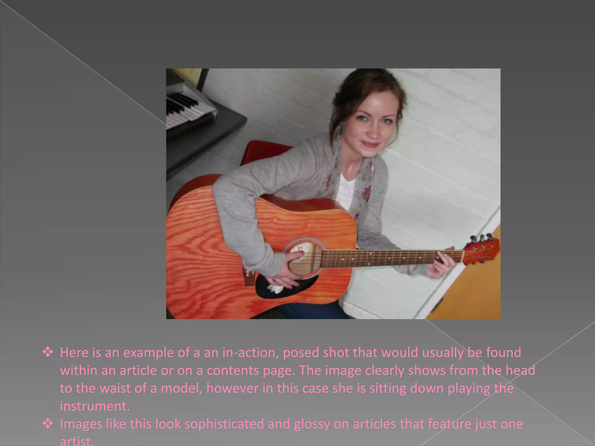  Here is an example of a an in-action, posed shot that would usually be found
  within an article or on a contents page. The image clearly shows from the head
  to the waist of a model, however in this case she is sitting down playing the
  instrument.
 Images like this look sophisticated and glossy on articles that feature just one
 