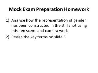 Mock Exam Preparation Homework
1) Analyse how the representation of gender
has been constructed in the still shot using
mise en scene and camera work
2) Revise the key terms on slide 3

 
