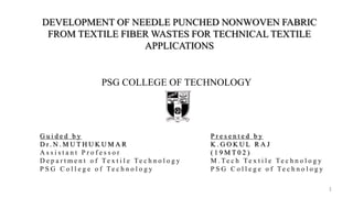 PSG COLLEGE OF TECHNOLOGY
DEVELOPMENT OF NEEDLE PUNCHED NONWOVEN FABRIC
FROM TEXTILE FIBER WASTES FOR TECHNICAL TEXTILE
APPLICATIONS
1
G u i d e d b y
D r . N . M U T H U K U M A R
A s s i s t a n t P r o f e s s o r
D e p a r t m e n t o f Te x t i l e Te c h n o l o g y
P S G C o l l e g e o f Te c h n o l o g y
P r e s e n t e d b y
K . G O K U L R A J
( 1 9 M T 0 2 )
M . Te c h Te x t i l e Te c h n o l o g y
P S G C o l l e g e o f Te c h n o l o g y
 