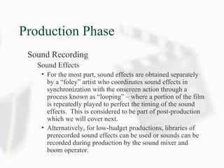 Production Phase
Sound Recording
Sound Effects
• For the most part, sound effects are obtained separately
by a “foley” artist who coordinates sound effects in
synchronization with the onscreen action through a
process known as “looping” – where a portion of the film
is repeatedly played to perfect the timing of the sound
effects. This is considered to be part of post-production
which we will cover next.
• Alternatively, for low-budget productions, libraries of
prerecorded sound effects can be used or sounds can be
recorded during production by the sound mixer and
boom operator.
 