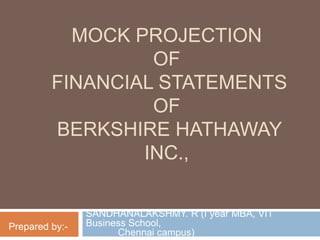 MOCK PROJECTION
OF
FINANCIAL STATEMENTS
OF
BERKSHIRE HATHAWAY
INC.,
SANDHANALAKSHMY. R (I year MBA, VIT
Business School,
Chennai campus)
Prepared by:-
 