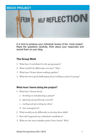 MOCK PROJECT




    It is time to produce your individual review of the ‘mock project’.
    Read the questions carefully, think about your responses and
    record them on your blog.



    The Group Work
    1. What have I contributed to the group project?

    2. What would I do differently next time? Why?

    3. What have I learnt about working together?

    4. What has been good/challenging about working as part of a group?




    What have I learnt doing the project?
    1. What have I learnt about;

       a. deciding on and planning a project?

       b. planning and producing research?

       c. reading and presenting my ideas?

       d. time management?

    2. What would you do differently to develop these skills?

    3. How did I approach my individual contribution?

    4. What are the most valuable points I have learnt? Why?




    Global Perspectives 2011-2012
                                        1
 