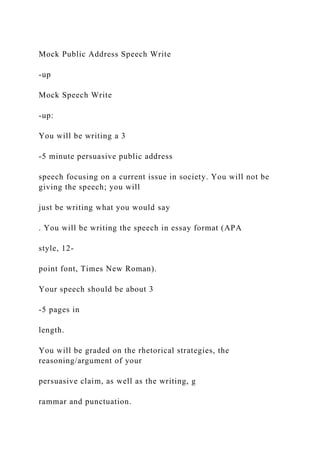 Mock Public Address Speech Write
-up
Mock Speech Write
-up:
You will be writing a 3
-5 minute persuasive public address
speech focusing on a current issue in society. You will not be
giving the speech; you will
just be writing what you would say
. You will be writing the speech in essay format (APA
style, 12-
point font, Times New Roman).
Your speech should be about 3
-5 pages in
length.
You will be graded on the rhetorical strategies, the
reasoning/argument of your
persuasive claim, as well as the writing, g
rammar and punctuation.
 