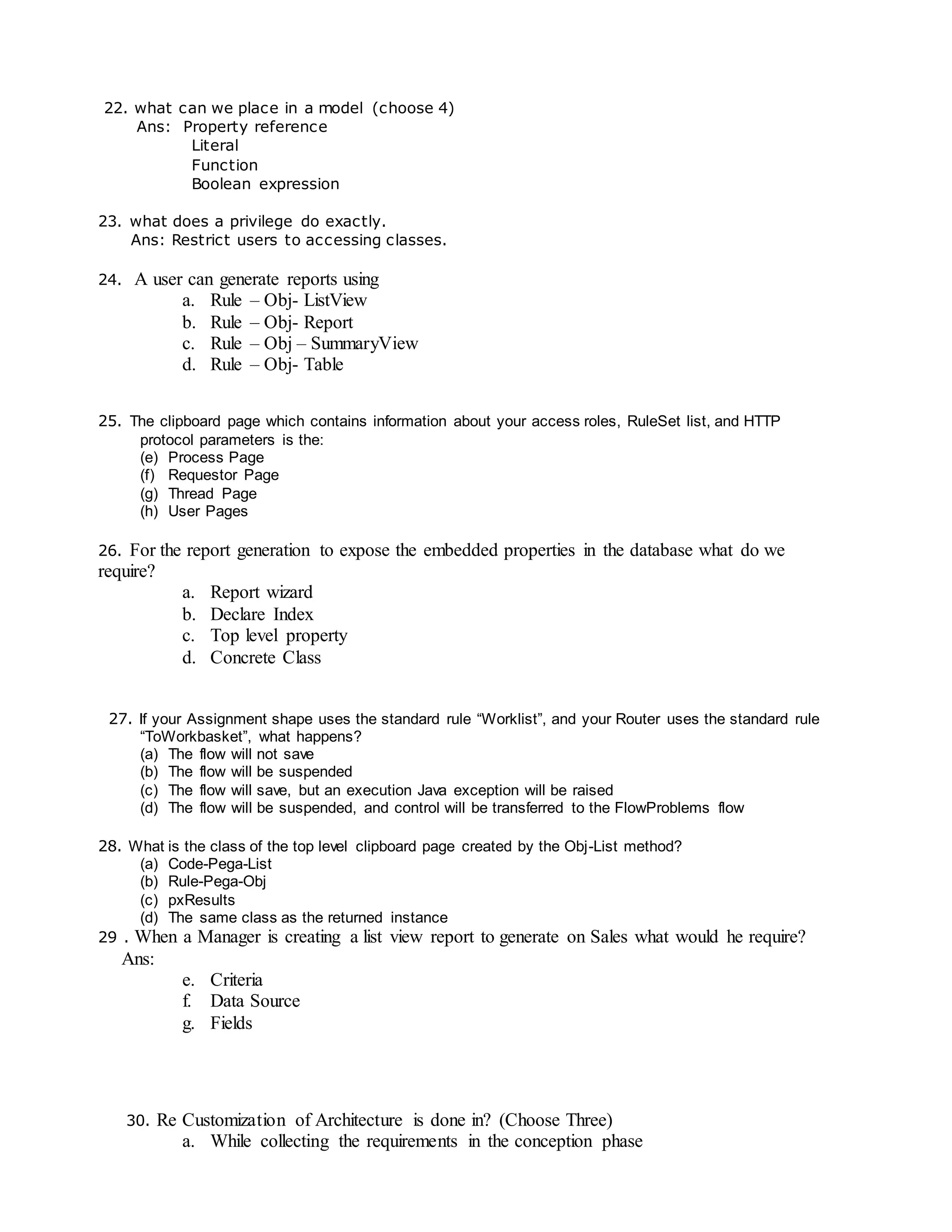 22. what can we place in a model (choose 4)
Ans: Property reference
Literal
Function
Boolean expression
23. what does a privilege do exactly.
Ans: Restrict users to accessing classes.
24. A user can generate reports using
a. Rule – Obj- ListView
b. Rule – Obj- Report
c. Rule – Obj – SummaryView
d. Rule – Obj- Table
25. The clipboard page which contains information about your access roles, RuleSet list, and HTTP
protocol parameters is the:
(e) Process Page
(f) Requestor Page
(g) Thread Page
(h) User Pages
26. For the report generation to expose the embedded properties in the database what do we
require?
a. Report wizard
b. Declare Index
c. Top level property
d. Concrete Class
27. If your Assignment shape uses the standard rule “Worklist”, and your Router uses the standard rule
“ToWorkbasket”, what happens?
(a) The flow will not save
(b) The flow will be suspended
(c) The flow will save, but an execution Java exception will be raised
(d) The flow will be suspended, and control will be transferred to the FlowProblems flow
28. What is the class of the top level clipboard page created by the Obj-List method?
(a) Code-Pega-List
(b) Rule-Pega-Obj
(c) pxResults
(d) The same class as the returned instance
29 . When a Manager is creating a list view report to generate on Sales what would he require?
Ans:
e. Criteria
f. Data Source
g. Fields
30. Re Customization of Architecture is done in? (Choose Three)
a. While collecting the requirements in the conception phase
 