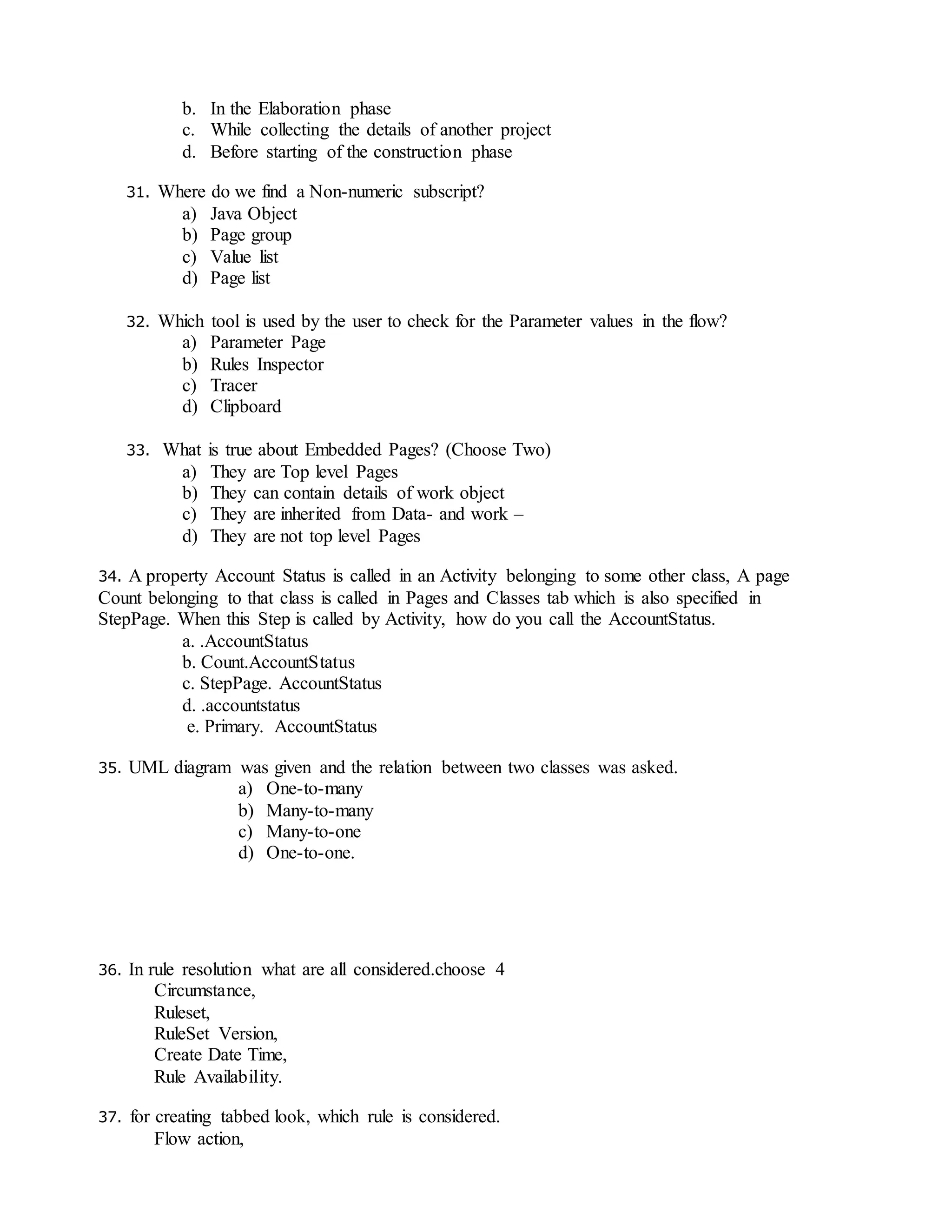b. In the Elaboration phase
c. While collecting the details of another project
d. Before starting of the construction phase
31. Where do we find a Non-numeric subscript?
a) Java Object
b) Page group
c) Value list
d) Page list
32. Which tool is used by the user to check for the Parameter values in the flow?
a) Parameter Page
b) Rules Inspector
c) Tracer
d) Clipboard
33. What is true about Embedded Pages? (Choose Two)
a) They are Top level Pages
b) They can contain details of work object
c) They are inherited from Data- and work –
d) They are not top level Pages
34. A property Account Status is called in an Activity belonging to some other class, A page
Count belonging to that class is called in Pages and Classes tab which is also specified in
StepPage. When this Step is called by Activity, how do you call the AccountStatus.
a. .AccountStatus
b. Count.AccountStatus
c. StepPage. AccountStatus
d. .accountstatus
e. Primary. AccountStatus
35. UML diagram was given and the relation between two classes was asked.
a) One-to-many
b) Many-to-many
c) Many-to-one
d) One-to-one.
36. In rule resolution what are all considered.choose 4
Circumstance,
Ruleset,
RuleSet Version,
Create Date Time,
Rule Availability.
37. for creating tabbed look, which rule is considered.
Flow action,
 
