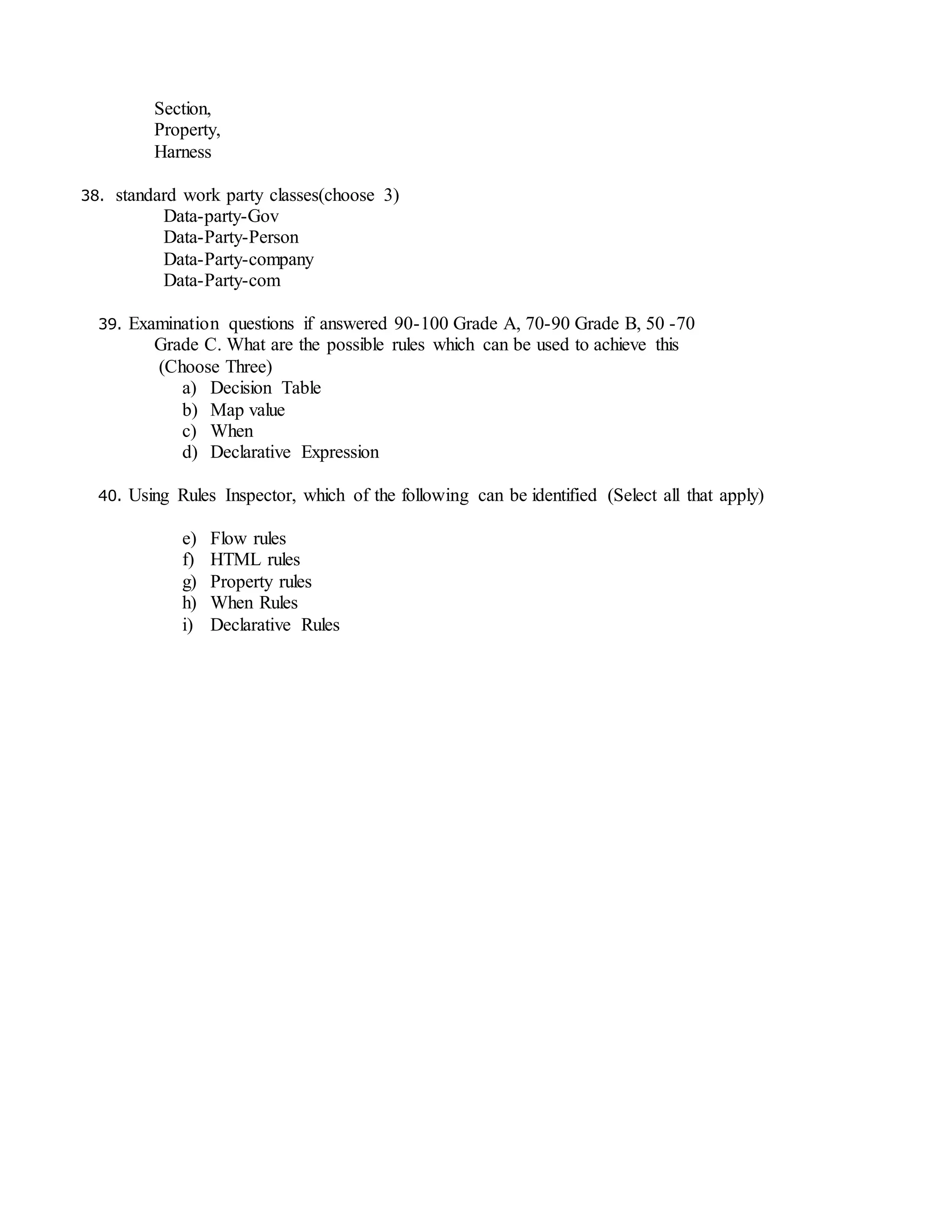 Section,
Property,
Harness
38. standard work party classes(choose 3)
Data-party-Gov
Data-Party-Person
Data-Party-company
Data-Party-com
39. Examination questions if answered 90-100 Grade A, 70-90 Grade B, 50 -70
Grade C. What are the possible rules which can be used to achieve this
(Choose Three)
a) Decision Table
b) Map value
c) When
d) Declarative Expression
40. Using Rules Inspector, which of the following can be identified (Select all that apply)
e) Flow rules
f) HTML rules
g) Property rules
h) When Rules
i) Declarative Rules
 