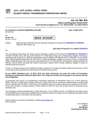 Report Generation Date: 15-05-2019 4:55:19 PM Page 1 of 50
GUJARAT ENERGY TRANSMISSION CORPORATION LIMITED
----------------------------------------------------------------------------------------------------------------------------
State Load Despatch Centre-Gotri
Email:sldcabtcomm@gmail.com, Tel:- 0265-2322206, Fax 0265-2352019
No: SLDC/Comm./UI/2018-19/MAR/Week-49/1,908 Date: 15-MAY-2019
By Fax/Post
To:
As per List
(Sr. No. 1 to 61)
Subject: State Deviation Settlement Account (Deviation charges) for the week from 04/03/2019 to 10/03/2019
(Week No. 49, Revision 0).
(Due date for Payment: on or before 25/05/2019)
Sir,
The Unscheduled Interchange (UI) energy account (Deviation charges) for the week from 04/03/2019 to 10/03/2019 is
enclosed herewith along with day wise statement of UI/deviation energy and corresponding charges computed in
accordance with order no.3 of 2006 & amendments issued by GERC with effective from 5th April'2010. As per GERC
order: GERC/Legal/2015/436 dated 05th March'2015, revised UI/Deviation charges and volume of limits as specified by
CERC in DSM regulations 2014 and same is made effective from 17th February'2014 and Deviation charges received from
WRLDC towards power exchange with Gujarat transmission network which includes additional charges is pooled an
shared through pool account.
Further, UI charges reduced due to Additional charges, capping of UI charges and token penalty at the frequency 50.05
Hz and above are also pooled and share through Intra State UI pool account.
As per GERC Notification No.1 of 2019, Wind and Solar Generators are under the ambit of Forecasting,
Scheduling and Deviation Settlement Mechanism. The charge for deviation will be pooled in accordance with the
above Regulation.
In accordance with clause 5 of complimentary commercial mechanism of Amendment order no.3 of 2010 issued by
GERC, Payment of UI(Deviation) charges shall have a high priority and the concerned constituents/pool members shall
pay the indicated amounts within 10 (ten) days of the statement issue into a state UI pool account operated by the SLDC.
In the event of delay in realizing payment, simple interest of 0.04% for each day of delay would be recovered as per
aforesaid order.
Any discrepancy shall be intimated within 15 days (Clause No. 15-C of GERC order No. 3 of 2006) from the date of issue
of this UI/DSM account failing which UI/DSM account published shall be considered as final. Registered discrepancy shall
be addressed based on the merits of the discrepancy.
Details of above UI account are available on website www.sldcguj.com.
Encl: As Above
Yours faithfully
(--Sd--)
(B B Mehta)
Chief Engineer (SLDC)
MOCK ACCOUNT
 