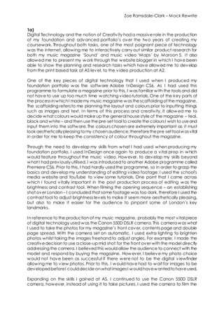 Zoe Ramsdale-Clark – Mock Rewrite
1a)
Digital Technology and the notion of Creativity had a massive role in the production
of my foundation and advanced portfolio’s over the two years of creating my
coursework. Throughout both tasks, one of the most poignant piece of technology
was the internet, allowing me to interactively carry out similar product research for
both my music magazine ‘Sound’ and music video ‘Maps’ by Maroon 5. It also
allowed me to present my work through the website blogger in which I have been
able to show the planning and research tasks which have allowed me to develop
from the print based task at AS level, to the video production at A2.
One of the key pieces of digital technology that I used when I produced my
foundation portfolio was the software Adobe InDesign CS6. As I had used this
programme to formulate a magazine prior to this, I was familiar with the tools and did
not have to use up too much time watching videotutorials. One of the key parts of
the processinwhichI mademy music magazine wasthescaffoldingof the magazine.
The scaffolding refersto me planning the layout and colours prior to inputting things
such as images and text. In terms of this process and creativity, it allow ed me to
decide what colours would make up the general house style of the magazine – teal,
black and white – and then use the pre-set tool to create the coloursI wish to useand
input them into the software. The colours chosen are extremely important as it must
look aestheticallypleasingtomy chosenaudience;thereforethepre-settoolwasvital
in order for me to keep the consistency of colour throughout the magazine.
Through the need to develop my skills from what I had used when producing my
foundation portfolio, I used InDesign once again to produce a vital prop in which
would feature throughout the music video. However, to develop my skills beyond
what I had previously utilised, I was introduced to another Adobe programme called
Premiere CS6. Prior to this, I had hardly used the programme, so in order to grasp the
basics and develop my understanding of editing video footage; I used the school’s
media website and YouTube to view some tutorials. One point that I came across
which I found vitally important in the post production process of editing was the
brightness and contrast tool. When filming the opening sequence – an establishing
shot over London– I concluded that some footage was too dark, therefore I used the
contrast tool to adjust brightness levels to make it seem more aesthetically pleasing,
but also to make it easier for the audience to pinpoint some of London’s key
landmarks.
In reference to the production of my music magazine, probably the most vital piece
of digital technology used was the Canon 550D DSLR camera. This camera was what
I used to take the photos for my magazine’s front cover, contents page and double
page spread. With the camera set on automatic, I used extra lighting to brighten
photos whilst taking the images freehand to adjust angles. For example, I made the
creativedecision to use a close-up mid shot for the front over with the model directly
addressing the camera. I believed this would allow the audience to connect with the
model and respond by buying the magazine. However, I believe my photo choice
would not have been as successful if there were not to be the digital viewfinder
allowing me to view photos. Prior to this, I would have had to wait for images to be
developedbeforeI coulddecide onwhatimagesI wouldhavewantedtohaveused.
Expanding on the skills I gained at AS, I continued to use the Canon 550D DSLR
camera, however, instead of using it to take pictures, I used the camera to film the
 