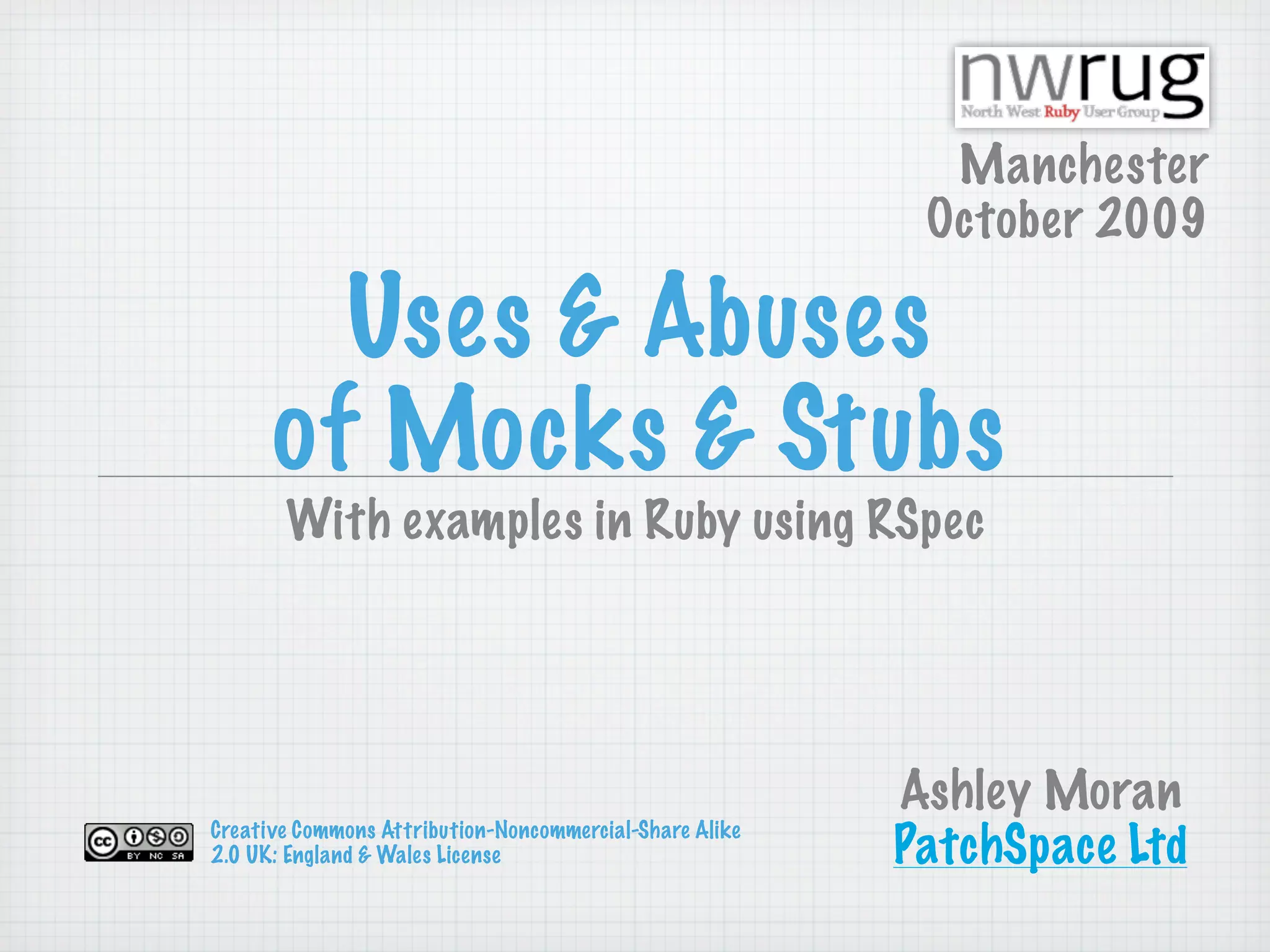 Manchester
                                                          October 2009

        Uses & Abuses
      of Mocks & Stubs
       With examples in Ruby using RSpec




                                                         Ashley Moran
Creative Commons Attribution-Noncommercial-Share Alike
2.0 UK: England & Wales License                          PatchSpace Ltd
 
