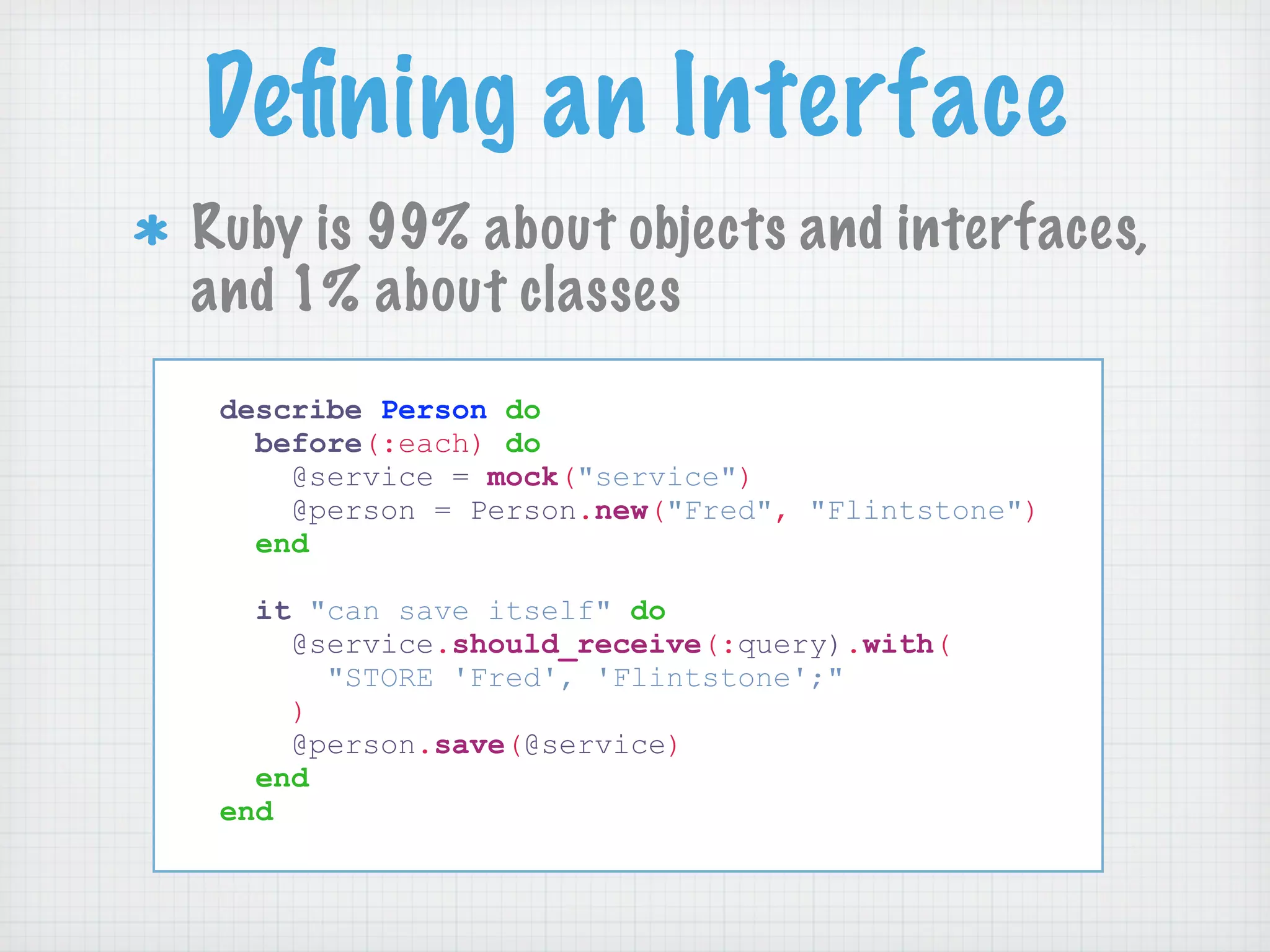 Deﬁning an Interface
Ruby is 99% about objects and interfaces,
and 1% about classes
 describe Person do
   before(:each) do
     @service = mock("service")
     @person = Person.new("Fred", "Flintstone")
   end

   it "can save itself" do
     @service.should_receive(:query).with(
       "STORE 'Fred', 'Flintstone';"
     )
     @person.save(@service)
   end
 end
 